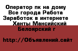 Оператор пк на дому - Все города Работа » Заработок в интернете   . Ханты-Мансийский,Белоярский г.